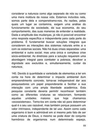 considerar a natureza como algo separado de nós ou como
uma mera moldura da nossa vida. Estamos incluídos nela,
somos parte dela e compenetramo-nos. As razões, pelas
quais um lugar se contamina, exigem uma análise do
funcionamento da sociedade, da sua economia, do seu
comportamento, das suas maneiras de entender a realidade.
Dada a amplitude das mudanças, já não é possível encontrar
uma resposta específica e independente para cada parte do
problema. É fundamental buscar soluções integrais que
considerem as interações dos sistemas naturais entre si e
com os sistemas sociais. Não há duas crises separadas: uma
ambiental e outra social; mas uma única e complexa crise
sócio-ambiental. As diretrizes para a solução requerem uma
abordagem integral para combater a pobreza, devolver a
dignidade aos excluídos e, simultaneamente, cuidar da
natureza.
140. Devido à quantidade e variedade de elementos a ter em
conta na hora de determinar o impacto ambiental dum
empreendimento concreto, torna-se indispensável dar aos
pesquisadores um papel preponderante e facilitar a sua
interação com uma ampla liberdade académica. Esta
pesquisa constante deveria permitir reconhecer também
como as diferentes criaturas se relacionam, formando
aquelas unidades maiores que hoje chamamos
«ecossistemas». Temo-los em conta não só para determinar
qual é o seu uso razoável, mas também porque possuem um
valor intrínseco, independente de tal uso. Assim como cada
organismo é bom e admirável em si mesmo pelo fato de ser
uma criatura de Deus, o mesmo se pode dizer do conjunto
harmônico de organismos num determinado espaço,
88
 