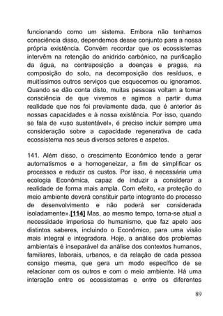 funcionando como um sistema. Embora não tenhamos
consciência disso, dependemos desse conjunto para a nossa
própria existência. Convém recordar que os ecossistemas
intervêm na retenção do anidrido carbónico, na purificação
da água, na contraposição a doenças e pragas, na
composição do solo, na decomposição dos resíduos, e
muitíssimos outros serviços que esquecemos ou ignoramos.
Quando se dão conta disto, muitas pessoas voltam a tomar
consciência de que vivemos e agimos a partir duma
realidade que nos foi previamente dada, que é anterior às
nossas capacidades e à nossa existência. Por isso, quando
se fala de «uso sustentável», é preciso incluir sempre uma
consideração sobre a capacidade regenerativa de cada
ecossistema nos seus diversos setores e aspetos.
141. Além disso, o crescimento Econômico tende a gerar
automatismos e a homogeneizar, a fim de simplificar os
processos e reduzir os custos. Por isso, é necessária uma
ecologia Econômica, capaz de induzir a considerar a
realidade de forma mais ampla. Com efeito, «a proteção do
meio ambiente deverá constituir parte integrante do processo
de desenvolvimento e não poderá ser considerada
isoladamente».[114] Mas, ao mesmo tempo, torna-se atual a
necessidade imperiosa do humanismo, que faz apelo aos
distintos saberes, incluindo o Econômico, para uma visão
mais integral e integradora. Hoje, a análise dos problemas
ambientais é inseparável da análise dos contextos humanos,
familiares, laborais, urbanos, e da relação de cada pessoa
consigo mesma, que gera um modo específico de se
relacionar com os outros e com o meio ambiente. Há uma
interação entre os ecossistemas e entre os diferentes
89
 