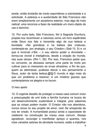existe, então brotarão de modo espontâneo a sobriedade e a
solicitude. A pobreza e a austeridade de São Francisco não
eram simplesmente um ascetismo exterior, mas algo de mais
radical: uma renúncia a fazer da realidade um mero objeto de
uso e domínio.
12. Por outro lado, São Francisco, fiel à Sagrada Escritura,
propõe-nos reconhecer a natureza como um livro esplêndido
onde Deus nos fala e transmite algo da sua beleza e
bondade: «Na grandeza e na beleza das criaturas,
contempla-se, por analogia, o seu Criador» (Sab 13, 5) e «o
que é invisível n’Ele – o seu eterno poder e divindade –
tornou-se visível à inteligência, desde a criação do mundo,
nas suas obras» (Rm 1, 20). Por isso, Francisco pedia que,
no convento, se deixasse sempre uma parte do horto por
cultivar para aí crescerem as ervas silvestres, a fim de que,
quem as admirasse, pudesse elevar o seu pensamento a
Deus, autor de tanta beleza.[21] O mundo é algo mais do
que um problema a resolver; é um mistério gozoso que
contemplamos na alegria e no louvor.
O meu apelo
13. O urgente desafio de proteger a nossa casa comum inclui
a preocupação de unir toda a família humana na busca de
um desenvolvimento sustentável e integral, pois sabemos
que as coisas podem mudar. O Criador não nos abandona,
nunca recua no seu projeto de amor, nem Se arrepende de
nos ter criado. A humanidade possui ainda a capacidade de
colaborar na construção da nossa casa comum. Desejo
agradecer, encorajar e manifestar apreço a quantos, nos
mais variados setores da atividade humana, estão a trabalhar
9
 