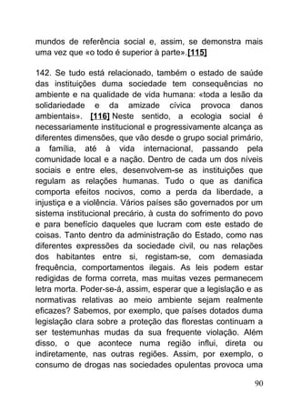 mundos de referência social e, assim, se demonstra mais
uma vez que «o todo é superior à parte».[115]
142. Se tudo está relacionado, também o estado de saúde
das instituições duma sociedade tem consequências no
ambiente e na qualidade de vida humana: «toda a lesão da
solidariedade e da amizade cívica provoca danos
ambientais». [116] Neste sentido, a ecologia social é
necessariamente institucional e progressivamente alcança as
diferentes dimensões, que vão desde o grupo social primário,
a família, até à vida internacional, passando pela
comunidade local e a nação. Dentro de cada um dos níveis
sociais e entre eles, desenvolvem-se as instituições que
regulam as relações humanas. Tudo o que as danifica
comporta efeitos nocivos, como a perda da liberdade, a
injustiça e a violência. Vários países são governados por um
sistema institucional precário, à custa do sofrimento do povo
e para benefício daqueles que lucram com este estado de
coisas. Tanto dentro da administração do Estado, como nas
diferentes expressões da sociedade civil, ou nas relações
dos habitantes entre si, registam-se, com demasiada
frequência, comportamentos ilegais. As leis podem estar
redigidas de forma correta, mas muitas vezes permanecem
letra morta. Poder-se-á, assim, esperar que a legislação e as
normativas relativas ao meio ambiente sejam realmente
eficazes? Sabemos, por exemplo, que países dotados duma
legislação clara sobre a proteção das florestas continuam a
ser testemunhas mudas da sua frequente violação. Além
disso, o que acontece numa região influi, direta ou
indiretamente, nas outras regiões. Assim, por exemplo, o
consumo de drogas nas sociedades opulentas provoca uma
90
 