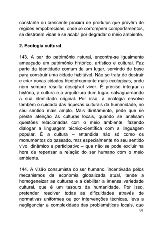 constante ou crescente procura de produtos que provêm de
regiões empobrecidas, onde se corrompem comportamentos,
se destroem vidas e se acaba por degradar o meio ambiente.
2. Ecologia cultural
143. A par do patrimônio natural, encontra-se igualmente
ameaçado um patrimônio histórico, artístico e cultural. Faz
parte da identidade comum de um lugar, servindo de base
para construir uma cidade habitável. Não se trata de destruir
e criar novas cidades hipoteticamente mais ecológicas, onde
nem sempre resulta desejável viver. É preciso integrar a
história, a cultura e a arquitetura dum lugar, salvaguardando
a sua identidade original. Por isso, a ecologia envolve
também o cuidado das riquezas culturais da humanidade, no
seu sentido mais amplo. Mais diretamente, pede que se
preste atenção às culturas locais, quando se analisam
questões relacionadas com o meio ambiente, fazendo
dialogar a linguagem técnico-científica com a linguagem
popular. É a cultura – entendida não só como os
monumentos do passado, mas especialmente no seu sentido
vivo, dinâmico e participativo – que não se pode excluir na
hora de repensar a relação do ser humano com o meio
ambiente.
144. A visão consumista do ser humano, incentivada pelos
mecanismos da economia globalizada atual, tende a
homogeneizar as culturas e a debilitar a imensa variedade
cultural, que é um tesouro da humanidade. Por isso,
pretender resolver todas as dificuldades através de
normativas uniformes ou por intervenções técnicas, leva a
negligenciar a complexidade das problemáticas locais, que
91
 