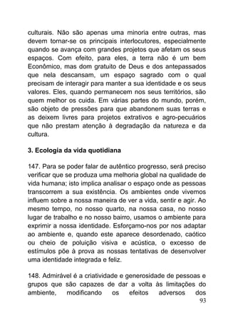 culturais. Não são apenas uma minoria entre outras, mas
devem tornar-se os principais interlocutores, especialmente
quando se avança com grandes projetos que afetam os seus
espaços. Com efeito, para eles, a terra não é um bem
Econômico, mas dom gratuito de Deus e dos antepassados
que nela descansam, um espaço sagrado com o qual
precisam de interagir para manter a sua identidade e os seus
valores. Eles, quando permanecem nos seus territórios, são
quem melhor os cuida. Em várias partes do mundo, porém,
são objeto de pressões para que abandonem suas terras e
as deixem livres para projetos extrativos e agro-pecuários
que não prestam atenção à degradação da natureza e da
cultura.
3. Ecologia da vida quotidiana
147. Para se poder falar de autêntico progresso, será preciso
verificar que se produza uma melhoria global na qualidade de
vida humana; isto implica analisar o espaço onde as pessoas
transcorrem a sua existência. Os ambientes onde vivemos
influem sobre a nossa maneira de ver a vida, sentir e agir. Ao
mesmo tempo, no nosso quarto, na nossa casa, no nosso
lugar de trabalho e no nosso bairro, usamos o ambiente para
exprimir a nossa identidade. Esforçamo-nos por nos adaptar
ao ambiente e, quando este aparece desordenado, caótico
ou cheio de poluição visiva e acústica, o excesso de
estímulos põe à prova as nossas tentativas de desenvolver
uma identidade integrada e feliz.
148. Admirável é a criatividade e generosidade de pessoas e
grupos que são capazes de dar a volta às limitações do
ambiente, modificando os efeitos adversos dos
93
 