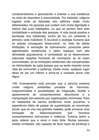 condicionalismos e aprendendo a orientar a sua existência
no meio da desordem e precariedade. Por exemplo, nalguns
lugares onde as fachadas dos edifícios estão muito
deterioradas, há pessoas que cuidam com muita dignidade o
interior das suas habitações, ou que se sentem bem pela
cordialidade e amizade das pessoas. A vida social positiva e
benfazeja dos habitantes enche de luz um ambiente à
primeira vista inabitável. É louvável a ecologia humana que
os pobres conseguem desenvolver, no meio de tantas
limitações. A sensação de sufocamento, produzida pelos
aglomerados residenciais e pelos espaços com alta
densidade populacional, é contrastada se se desenvolvem
calorosas relações humanas de vizinhança, se se criam
comunidades, se as limitações ambientais são compensadas
na interioridade de cada pessoa que se sente inserida numa
rede de comunhão e pertença. Deste modo, qualquer lugar
deixa de ser um inferno e torna-se o contexto duma vida
digna.
149. Inversamente está provado que a penúria extrema
vivida nalguns ambientes privados de harmonia,
magnanimidade e possibilidade de integração, facilita o
aparecimento de comportamentos desumanos e a
manipulação das pessoas por organizações criminosas. Para
os habitantes de bairros periféricos muito precários, a
experiência diária de passar da superlotação ao anonimato
social, que se vive nas grandes cidades, pode provocar uma
sensação de desenraizamento que favorece
comportamentos anti-sociais e violência. Todavia tenho a
peito reiterar que o amor é mais forte. Muitas pessoas,
nestas condições, são capazes de tecer laços de pertença e
94
 