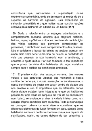 convivência que transformam a superlotação numa
experiência comunitária, onde se derrubam os muros do eu e
superam as barreiras do egoísmo. Esta experiência de
salvação comunitária é o que muitas vezes suscita reações
criativas para melhorar um edifício ou um bairro.[117]
150. Dada a relação entre os espaços urbanizados e o
comportamento humano, aqueles que projetam edifícios,
bairros, espaços públicos e cidades precisam da contribuição
dos vários saberes que permitem compreender os
processos, o simbolismo e os comportamentos das pessoas.
Não é suficiente a busca da beleza no projeto, porque tem
ainda mais valor servir outro tipo de beleza: a qualidade de
vida das pessoas, a sua harmonia com o ambiente, o
encontro e ajuda mútua. Por isso também, é tão importante
que o ponto de vista dos habitantes do lugar contribua
sempre para a análise da planificação urbanista.
151. É preciso cuidar dos espaços comuns, dos marcos
visuais e das estruturas urbanas que melhoram o nosso
sentido de pertença, a nossa sensação de enraizamento, o
nosso sentimento de «estar em casa» dentro da cidade que
nos envolve e une. É importante que as diferentes partes
duma cidade estejam bem integradas e que os habitantes
possam ter uma visão de conjunto em vez de se encerrarem
num bairro, renunciando a viver a cidade inteira como um
espaço próprio partilhado com os outros. Toda a intervenção
na paisagem urbana ou rural deveria considerar que os
diferentes elementos do lugar formam um todo, sentido pelos
habitantes como um contexto coerente com a sua riqueza de
significados. Assim, os outros deixam de ser estranhos e
95
 