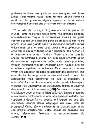 podemos senti-los como parte de um «nós» que construímos
juntos. Pela mesma razão, tanto no meio urbano como no
rural, convém preservar alguns espaços onde se evitem
intervenções humanas que os alterem constantemente.
152. A falta de habitação é grave em muitas partes do
mundo, tanto nas áreas rurais como nas grandes cidades,
nomeadamente porque os orçamentos estatais em geral
cobrem apenas uma pequena parte da procura. E não só os
pobres, mas uma grande parte da sociedade encontra sérias
dificuldades para ter uma casa própria. A propriedade da
casa tem muita importância para a dignidade das pessoas e
o desenvolvimento das famílias. Trata-se duma questão
central da ecologia humana. Se num lugar concreto já se
desenvolveram aglomerados caóticos de casas precárias,
trata-se primariamente de urbanizar estes bairros, não de
erradicar e expulsar os habitantes. Mas, quando os pobres
vivem em subúrbios poluídos ou aglomerados perigosos, «no
caso de ter de se proceder à sua deslocação, para não
acrescentar mais sofrimento ao que já padecem, é
necessário fornecer-lhes uma adequada e prévia informação,
oferecer-lhes alternativas de alojamentos dignos e envolver
diretamente os interessados».[118] Ao mesmo tempo, a
criatividade deveria levar à integração dos bairros precários
numa cidade acolhedora: «Como são belas as cidades que
superam a desconfiança doentia e integram os que são
diferentes, fazendo desta integração um novo fator de
progresso! Como são encantadoras as cidades que, já no
seu projeto arquitetônico, estão cheias de espaços que
unem, relacionam, favorecem o reconhecimento do
outro!»[119]
96
 