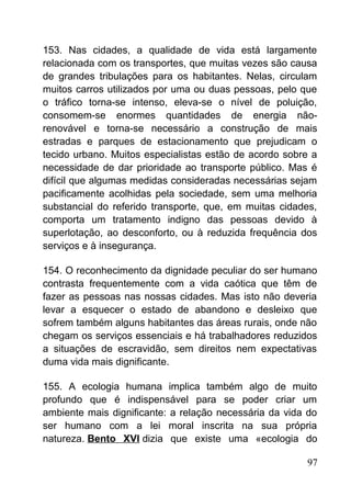 153. Nas cidades, a qualidade de vida está largamente
relacionada com os transportes, que muitas vezes são causa
de grandes tribulações para os habitantes. Nelas, circulam
muitos carros utilizados por uma ou duas pessoas, pelo que
o tráfico torna-se intenso, eleva-se o nível de poluição,
consomem-se enormes quantidades de energia não-
renovável e torna-se necessário a construção de mais
estradas e parques de estacionamento que prejudicam o
tecido urbano. Muitos especialistas estão de acordo sobre a
necessidade de dar prioridade ao transporte público. Mas é
difícil que algumas medidas consideradas necessárias sejam
pacificamente acolhidas pela sociedade, sem uma melhoria
substancial do referido transporte, que, em muitas cidades,
comporta um tratamento indigno das pessoas devido à
superlotação, ao desconforto, ou à reduzida frequência dos
serviços e à insegurança.
154. O reconhecimento da dignidade peculiar do ser humano
contrasta frequentemente com a vida caótica que têm de
fazer as pessoas nas nossas cidades. Mas isto não deveria
levar a esquecer o estado de abandono e desleixo que
sofrem também alguns habitantes das áreas rurais, onde não
chegam os serviços essenciais e há trabalhadores reduzidos
a situações de escravidão, sem direitos nem expectativas
duma vida mais dignificante.
155. A ecologia humana implica também algo de muito
profundo que é indispensável para se poder criar um
ambiente mais dignificante: a relação necessária da vida do
ser humano com a lei moral inscrita na sua própria
natureza. Bento XVI dizia que existe uma «ecologia do
97
 
