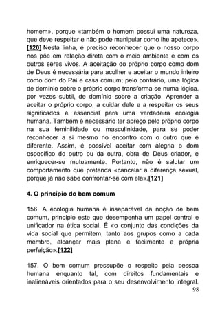 homem», porque «também o homem possui uma natureza,
que deve respeitar e não pode manipular como lhe apetece».
[120] Nesta linha, é preciso reconhecer que o nosso corpo
nos põe em relação direta com o meio ambiente e com os
outros seres vivos. A aceitação do próprio corpo como dom
de Deus é necessária para acolher e aceitar o mundo inteiro
como dom do Pai e casa comum; pelo contrário, uma lógica
de domínio sobre o próprio corpo transforma-se numa lógica,
por vezes subtil, de domínio sobre a criação. Aprender a
aceitar o próprio corpo, a cuidar dele e a respeitar os seus
significados é essencial para uma verdadeira ecologia
humana. Também é necessário ter apreço pelo próprio corpo
na sua feminilidade ou masculinidade, para se poder
reconhecer a si mesmo no encontro com o outro que é
diferente. Assim, é possível aceitar com alegria o dom
específico do outro ou da outra, obra de Deus criador, e
enriquecer-se mutuamente. Portanto, não é salutar um
comportamento que pretenda «cancelar a diferença sexual,
porque já não sabe confrontar-se com ela».[121]
4. O princípio do bem comum
156. A ecologia humana é inseparável da noção de bem
comum, princípio este que desempenha um papel central e
unificador na ética social. É «o conjunto das condições da
vida social que permitem, tanto aos grupos como a cada
membro, alcançar mais plena e facilmente a própria
perfeição».[122]
157. O bem comum pressupõe o respeito pela pessoa
humana enquanto tal, com direitos fundamentais e
inalienáveis orientados para o seu desenvolvimento integral.
98
 
