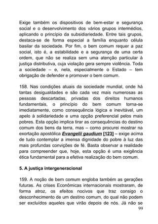 Exige também os dispositivos de bem-estar e segurança
social e o desenvolvimento dos vários grupos intermédios,
aplicando o princípio da subsidiariedade. Entre tais grupos,
destaca-se de forma especial a família enquanto célula
basilar da sociedade. Por fim, o bem comum requer a paz
social, isto é, a estabilidade e a segurança de uma certa
ordem, que não se realiza sem uma atenção particular à
justiça distributiva, cuja violação gera sempre violência. Toda
a sociedade – e, nela, especialmente o Estado – tem
obrigação de defender e promover o bem comum.
158. Nas condições atuais da sociedade mundial, onde há
tantas desigualdades e são cada vez mais numerosas as
pessoas descartadas, privadas dos direitos humanos
fundamentais, o princípio do bem comum torna-se
imediatamente, como consequência lógica e inevitável, um
apelo à solidariedade e uma opção preferencial pelos mais
pobres. Esta opção implica tirar as consequências do destino
comum dos bens da terra, mas – como procurei mostrar na
exortação apostólica Evangelii gaudium [123] – exige acima
de tudo contemplar a imensa dignidade do pobre à luz das
mais profundas convições de fé. Basta observar a realidade
para compreender que, hoje, esta opção é uma exigência
ética fundamental para a efetiva realização do bem comum.
5. A justiça intergeneracional
159. A noção de bem comum engloba também as gerações
futuras. As crises Econômicas internacionais mostraram, de
forma atroz, os efeitos nocivos que traz consigo o
desconhecimento de um destino comum, do qual não podem
ser excluídos aqueles que virão depois de nós. Já não se
99
 