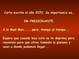 Carta escrita el año 2070. Su importancia es… IM-PRESIONANTE. A lo Mad Max..... pero, tiempo al tiempo.… Espero que cuando leas esto no te deprima pero reenvialo para que otros también lo piensen y vean a donde podemos llegar... 