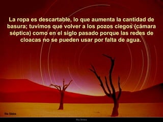 La ropa es descartable, lo que aumenta la cantidad de basura; tuvimos que volver a los pozos ciegos (cámara séptica) como en el siglo pasado porque las redes de cloacas no se pueden usar por falta de agua.  