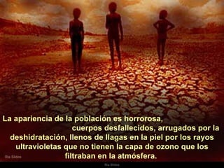 La apariencia de la población es horrorosa,  cuerpos desfallecidos, arrugados por la deshidratación,  llenos de llagas en la piel por los rayos ultravioletas que no tienen la capa de ozono  que los filtraban en la atmósfera.  