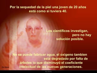 Por la sequedad de la piel una joven de 20 años  está como si tuviera 40.  No se puede fabricar agua, el oxígeno tambien  está degradado por falta de árboles lo que disminuyó el coeficiente intelectual de las nuevas generaciones.    Los científicos investigan,  pero no hay solución posible.  