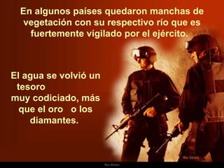 En algunos países quedaron manchas de vegetación con su respectivo río que es fuertemente vigilado por el ejército.  El agua se volvió un tesoro  muy codiciado, más que el oro  o los diamantes.  