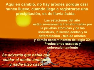 Aquí en cambio, no hay árboles porque casi nunca llueve, cuando llega a registrarse una precipitación, es de lluvia ácida.  Las estaciones del año  están severamente transformadas por la pruebas atómicas y de las industrias, la lluvias ácidas y la deforestaciòn - tala de arboles  y demás contaminantes del siglo XX. Produciendo escases y sobrecalentamiento Se advertía que había que  cuidar el medio ambiente  y nadie hizo caso.  