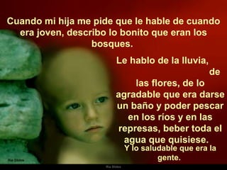 Cuando mi hija me pide que le hable de cuando era joven, describo lo bonito que eran los bosques.  Le hablo de la lluvia,  de las flores, de lo agradable que era darse un baño y poder pescar en los ríos y en las represas, beber toda el agua que quisiese.  Y lo saludable que era la gente.  