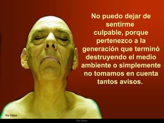 No puedo dejar de sentirme  culpable, porque pertenezco a la generación que terminó destruyendo el medio ambiente o simplemente no tomamos en cuenta tantos avisos.  