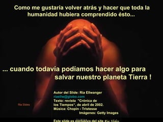 Como me gustaría volver atrás y hacer que toda la humanidad hubiera comprendido ésto...  Autor del Slide: Ria Ellwanger  [email_address]   Texto: revista  "Crónica de los Tiempos“, de abril de 2002. Música: Chopin - Tristesse  Imágenes: Getty Images  Este slide es exclusivo del site  Ria Slides ... cuando todavía podíamos hacer algo para  salvar nuestro planeta Tierra !   