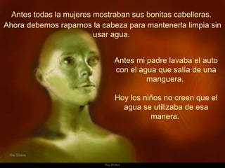 Antes todas la mujeres mostraban sus bonitas cabelleras.  Antes mi padre lavaba el auto con el agua que salía de una manguera.  Hoy los niños no creen que el agua se utilizaba de esa manera.  Ahora debemos raparnos la cabeza para mantenerla limpia sin usar agua.  