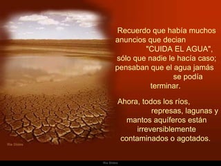 Recuerdo que había muchos anuncios que decian  "CUIDA EL AGUA",  sólo que nadie le hacía caso; pensaban que el agua jamás  se podía terminar.    Ahora, todos los ríos,  represas, lagunas y mantos aquíferos están irreversiblemente contaminados o agotados.  