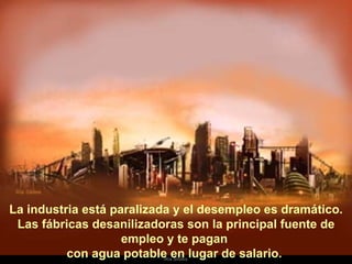   La industria está paralizada y el desempleo es dramático.  Las fábricas desanilizadoras son la principal fuente de empleo y te pagan  con agua potable en lugar de salario.  