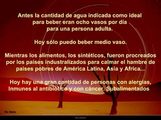 Antes la cantidad de agua indicada como ideal  para beber eran ocho vasos por día  para una persona adulta.  Hoy sólo puedo beber medio vaso.  Mientras los alimentos, los sintéticos, fueron procreados por los países industralizados para calmar el hambre de paises pobres de América Latina, Asia y Africa... Hoy hay una gran cantidad de personas con alergias, Inmunes al antibiótico y con cáncer. Subalimentados  