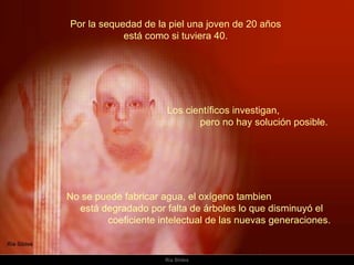 Por la sequedad de la piel una joven de 20 años  está como si tuviera 40.  No se puede fabricar agua, el oxígeno tambien  está degradado por falta de árboles lo que disminuyó el  coeficiente intelectual de las nuevas generaciones.    Los científicos investigan,  pero no hay solución posible.  