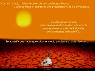 Aquí en cambio, no hay árboles porque casi nunca llueve,  y cuando llega a registrarse una precipitación, es de lluvia ácida.  Las estaciones del año  están severamente transformadas por la pruebas atómicas y de las industrias  contaminantes del siglo XX. Se advertía que había que cuidar el medio ambiente y nadie hizo caso.  