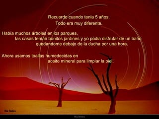 Recuerdo cuando tenia 5 años.  Había muchos árboles en los parques,  las casas tenían bonitos jardines y yo podia disfrutar de un baño  quedandome debajo de la ducha por una hora.  Todo era muy diferente.  Ahora usamos toallas humedecidas en  aceite mineral para limpiar la piel.  