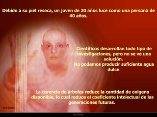 Ria Slides Debido a su piel reseca, un joven de 20 años luce como una persona de 40 años. La carencia de árboles reduce la cantidad de oxigeno disponible, lo cual reduce el coeficiente intelectual de las generaciones futuras.  Científicos desarrollan todo tipo de investigaciones, pero no se ve una solución.  No podemos producir suficiente agua dulce  