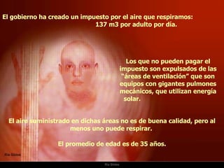 Ria Slides El gobierno ha creado un impuesto por el aire que respiramos:  137 m3 por adulto por día.  Los que no pueden pagar el impuesto son expulsados de las “áreas de ventilación” que son equipos con gigantes pulmones mecánicos, que utilizan energía solar.  El aire suministrado en dichas áreas no es de buena calidad, pero al menos uno puede respirar.  El promedio de edad es de 35 años. 
