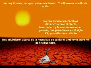 Ria Slides No hay árboles, por que casi nunca llueve... Y si llueve es una lluvia acida No hay estaciones. Cambios climáticos como el efecto invernadero y la contaminación en general, que permitimos en el siglo XX, ya surtieron su efecto Nos advirtieron acerca de la necesidad de cuidar el ambiente, pero no les hicimos caso.  