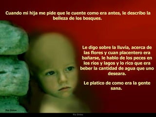 Ria Slides Cuando mi hija me pide que le cuente como era antes, le describo la belleza de los bosques.  Le digo sobre la lluvia, acerca de las flores y cuan placentero era bañarse, le hablo de los peces en los ríos y lagos y lo rico que era beber la cantidad de agua que uno deseara. Le platico de como era la gente sana.  