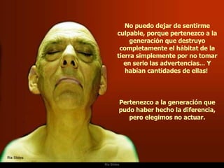 Ria Slides No puedo dejar de sentirme culpable, porque pertenezco a la generación que destruyo completamente el hábitat de la tierra simplemente por no tomar en serio las advertencias... Y habían cantidades de ellas!  Pertenezco a la generación que pudo haber hecho la diferencia, pero elegimos no actuar. 