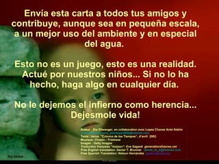 Envía esta carta a todos tus amigos y contribuye, aunque sea en pequeña escala, a un mejor uso del ambiente y en especial del agua.  Esto no es un juego, esto es una realidad. Actué por nuestros niños... Si no lo ha hecho, haga algo en cualquier día.  No le dejemos el infierno como herencia... Dejesmole vida! Ria Slides Auteur : Ria Ellwanger, en collaboration avec Lopez Chavez Ariel Alahin  [email_address] ,  alainlopez909@hotmail.com  Texte : revue  "Crónica de los Tiempos“, d’avril  2002. Musique: Chopin - Tristesse  Images : Getty Images Traduction française “maison”: Eva Sagasti  generationsfutures.net Free English translation: Daniel T. Brunner  [email_address] Free Spanish Translation: Nelson Hernández  [email_address] 