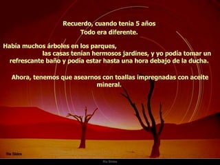 Ria Slides Recuerdo, cuando tenia 5 años  Había muchos árboles en los parques,  las casas tenían hermosos jardines, y yo podía tomar un refrescante baño y podía estar hasta una hora debajo de la ducha.  Todo era diferente.  Ahora, tenemos que asearnos con toallas impregnadas con aceite mineral.  