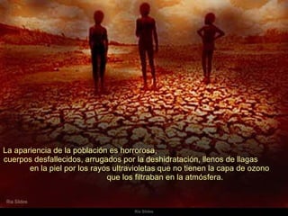 La apariencia de la población es horrorosa,  cuerpos desfallecidos, arrugados por la deshidratación, llenos de llagas  en la piel por los rayos ultravioletas que no tienen la capa de ozono  que los filtraban en la atmósfera.  