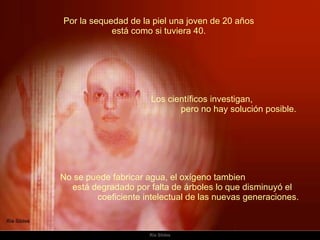 Por la sequedad de la piel una joven de 20 años  está como si tuviera 40.  No se puede fabricar agua, el oxígeno tambien  está degradado por falta de árboles lo que disminuyó el  coeficiente intelectual de las nuevas generaciones.    Los científicos investigan,  pero no hay solución posible.  