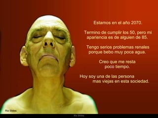   Estamos en el año 2070.  Termino de cumplir los 50, pero mi apariencia es de alguien de 85.  Tengo serios problemas renales porque bebo muy poca agua.  Creo que me resta  poco tiempo.  Hoy soy una de las persona  mas viejas en esta sociedad.  