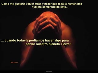 Como me gustaría volver atrás y hacer que toda la humanidad  hubiera comprendido ésto...  ... cuando todavía podíamos hacer algo para  salvar nuestro planeta Tierra !   