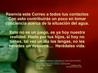 Reenvia este Correo a todos tus contactos Con esto contribuirás un poco en tomar conciencia acerca de la situación del agua. Esto no es un juego, es ya hoy nuestra realidad. Hazlo por tus hijos, si hoy no tienes, tal vez un día los tengas, no les heredes un desastre....  Herédales vida. Autor del Slide: Ria Ellwanger  colaboración con: Lopez Chavez Ariel Alahin  [email_address] ,  alainlopez909@hotmail.com  Texto: revista  "Crónica de los Tiempos“, de abril de 2002. Música: Chopin - Tristesse  Imágenes: Getty Images  Este slide es exclusivo del site  Ria Slides 