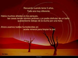 Recuerdo cuando tenia 5 años.  Había muchos árboles en los parques,  las casas tenían bonitos jardines y yo podia disfrutar de un baño  quedandome debajo de la ducha por una hora.  Todo era muy diferente.  Ahora usamos toallas humedecidas en  aceite mineral para limpiar la piel.  