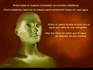 Antes todas la mujeres mostraban sus bonitas cabelleras.  Antes mi padre lavaba el auto con el agua que salía de una manguera.  Hoy los niños no creen que el agua  se utilizaba de esa manera.  Ahora debemos raparnos la cabeza para mantenerla limpia sin usar agua.  