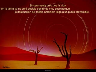 Sinceramente creo que la vida  en la tierra ya no será posible dentro de muy poco porque  la destrucción del medio ambiente llegó a un punto irreversible.  