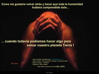 Como me gustaría volver atrás y hacer que toda la humanidad  hubiera comprendido ésto...  Autor del Slide: Ria Ellwanger  [email_address]   Texto: revista  "Crónica de los Tiempos“, de abril de 2002. Música: Chopin - Tristesse  Imágenes: Getty Images  Este slide es exclusivo del site  Ria Slides ... cuando todavía podíamos hacer algo para  salvar nuestro planeta Tierra !   