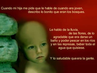 Cuando mi hija me pide que le hable de cuando era joven,  describo lo bonito que eran los bosques.   Le hablo de la lluvia,  de las flores, de lo agradable que era darse un baño y poder pescar en los ríos y en las represas, beber toda el agua que quisiese.   Y lo saludable que era la gente.  