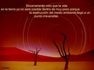 Sinceramente creo que la vida  en la tierra ya no será posible dentro de muy poco porque  la destrucción del medio ambiente llegó a un punto irreversible.  