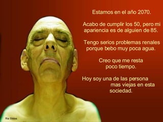   Estamos en el año 2070.  Acabo de cumplir los 50, pero mi apariencia es de alguien de 85.  Tengo serios problemas renales porque bebo muy poca agua.  Creo que me resta  poco tiempo.  Hoy soy una de las persona  mas viejas en esta sociedad.   