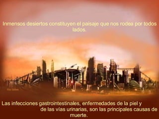 Las infecciones gastrointestinales, enfermedades de la piel y  de las vías urinarias, son las principales causas de muerte.  Inmensos desiertos constituyen el paisaje que nos rodea por todos lados. 