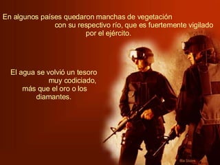 En algunos países quedaron manchas de vegetación  con su respectivo río, que es fuertemente vigilado por el ejército.   El agua se volvió un tesoro  muy codiciado, más que el oro o los diamantes.   