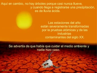 Aquí en cambio, no hay árboles porque casi nunca llueve,  y cuando llega a registrarse una precipitación, es de lluvia ácida.   Las estaciones del año  están severamente transformadas por la pruebas atómicas y de las industrias  contaminantes del siglo XX. Se advertía de que había que cuidar el medio ambiente y nadie hizo caso.  